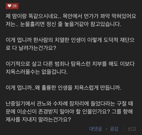 제 맘이랑 똑같으시네요.. 목안에서 먼가가 꽈악 막혀있어요 저는.. 눈물흘리면 정신 줄 놓을거같아 참고있습니다. 이게 멉니까 한사람의 치열한 인생이 이렇게 도덕적 재단으로 다 날려가는건가요? 이기적으로 살고 다른 범죄나 탐욕스런 치부를 해도 이보다 치욕스러울수는 없을겁니다. 이게 멉니까..왜 훌륭한 인생을 치욕스럽게 만듭니까. 난중일기에서 관노와 수차례 잠자리에 들었다라는 구절 때문에 이순신이 존경받지 밀아야 할 인물인가요? 그를 향해 제사를 지내지 말라는건가요?